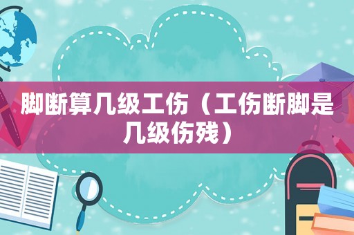 腳斷算幾級工傷（工傷斷腳是幾級傷殘）