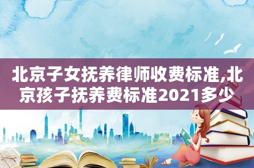 北京子女撫養律師收費標準,北京孩子撫養費標準2021多少錢一個月
