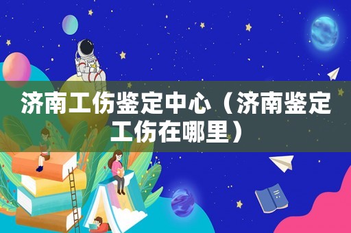 濟南工傷鑒定中心（濟南鑒定工傷在哪里）