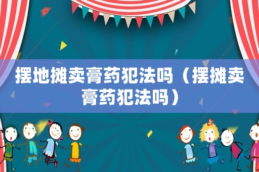 擺地攤賣膏藥犯法嗎（擺攤賣膏藥犯法嗎）