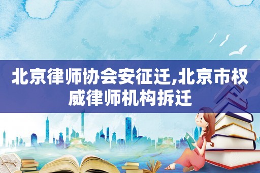 北京律師協會安征遷,北京市權威律師機構拆遷