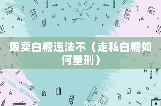 販賣白糖違法不（走私白糖如何量刑）