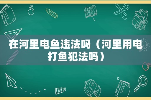 在河里電魚違法嗎（河里用電打魚犯法嗎）