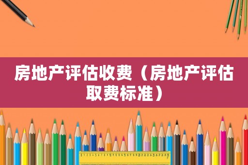房地產(chǎn)評(píng)估收費(fèi)（房地產(chǎn)評(píng)估取費(fèi)標(biāo)準(zhǔn)）