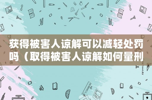 獲得被害人諒解可以減輕處罰嗎（取得被害人諒解如何量刑）