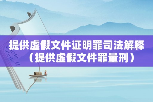 提供虛假文件證明罪司法解釋（提供虛假文件罪量刑）