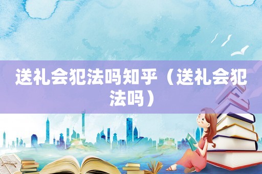 送禮會犯法嗎知乎（送禮會犯法嗎）
