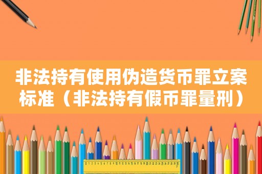 非法持有使用偽造貨幣罪立案標準（非法持有假幣罪量刑）
