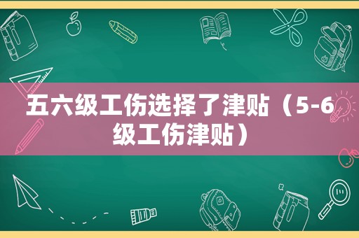 五六級工傷選擇了津貼（5-6級工傷津貼）