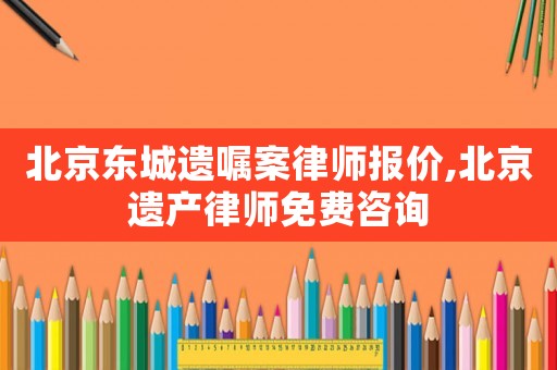 北京東城遺囑案律師報價,北京遺產律師免費咨詢