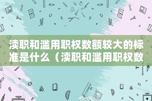 瀆職和濫用職權數額較大的標準是什么（瀆職和濫用職權數額較大的標準）