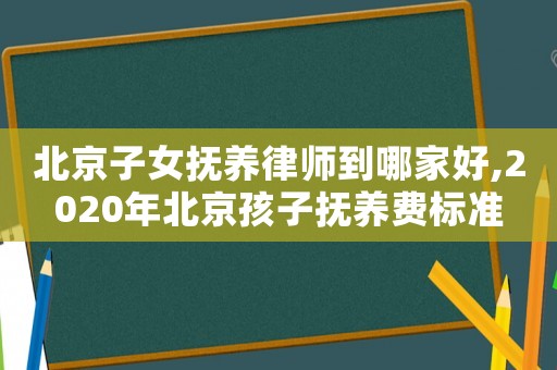 北京子女撫養(yǎng)律師到哪家好,2020年北京孩子撫養(yǎng)費標準