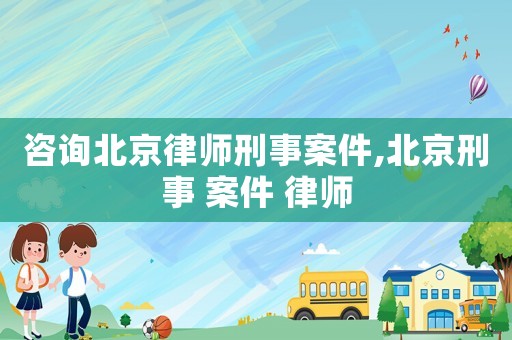 咨詢北京律師刑事案件,北京刑事 案件 律師