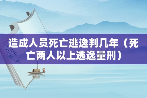 造成人員死亡逃逸判幾年（死亡兩人以上逃逸量刑）