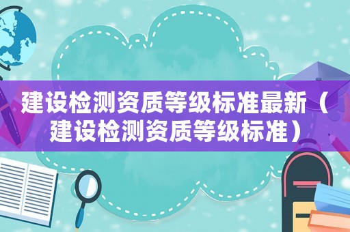 建設(shè)檢測(cè)資質(zhì)等級(jí)標(biāo)準(zhǔn)最新（建設(shè)檢測(cè)資質(zhì)等級(jí)標(biāo)準(zhǔn)）