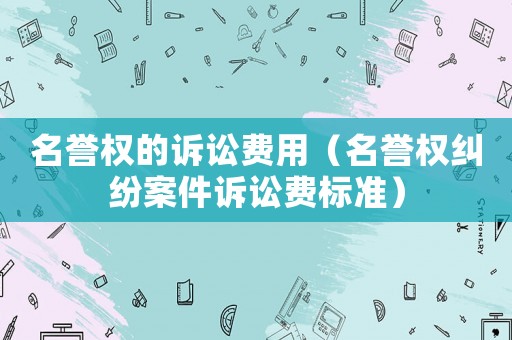 名譽(yù)權(quán)的訴訟費(fèi)用（名譽(yù)權(quán)糾紛案件訴訟費(fèi)標(biāo)準(zhǔn)）