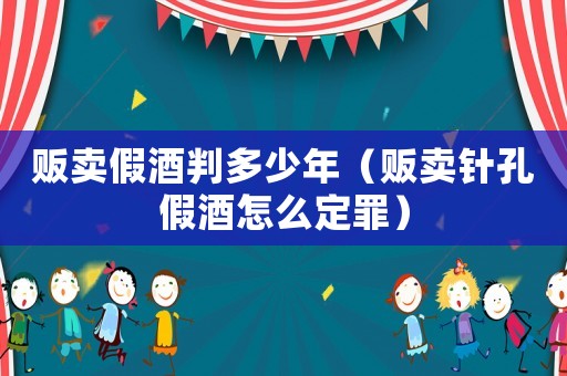 販賣假酒判多少年（販賣針孔假酒怎么定罪）