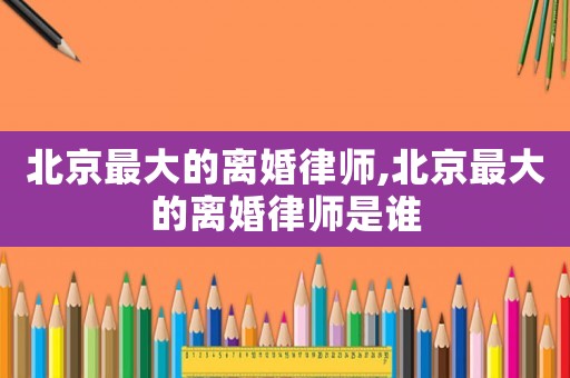 北京最大的離婚律師,北京最大的離婚律師是誰