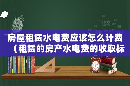 房屋租賃水電費應該怎么計費（租賃的房產水電費的收取標準）