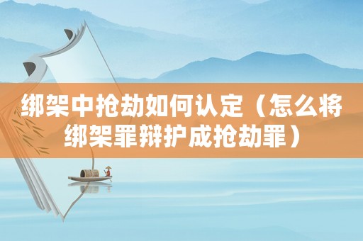 綁架中搶劫如何認定（怎么將綁架罪辯護成搶劫罪）