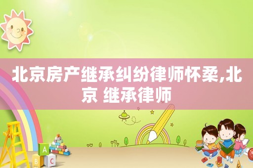 北京房產(chǎn)繼承糾紛律師懷柔,北京 繼承律師