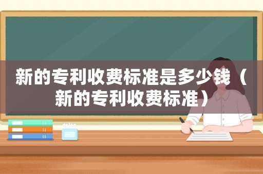 新的專利收費標準是多少錢（新的專利收費標準）