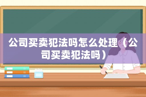 公司買賣犯法嗎怎么處理（公司買賣犯法嗎）
