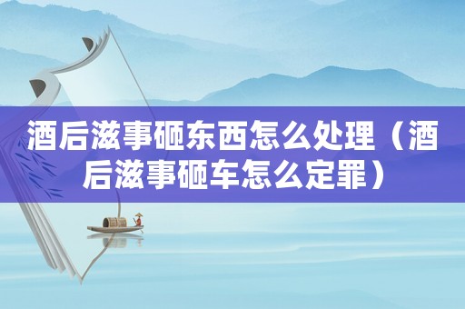 酒后滋事砸東西怎么處理（酒后滋事砸車怎么定罪）