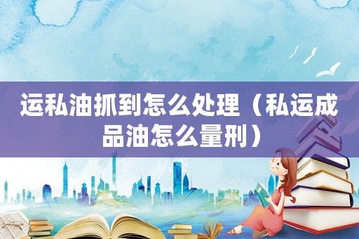 運私油抓到怎么處理（私運成品油怎么量刑）