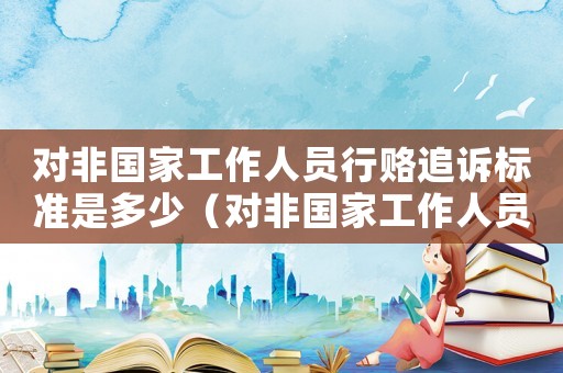 對非國家工作人員行賂追訴標準是多少（對非國家工作人員行賂追訴標準）