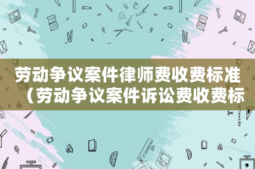 勞動爭議案件律師費收費標準（勞動爭議案件訴訟費收費標準）