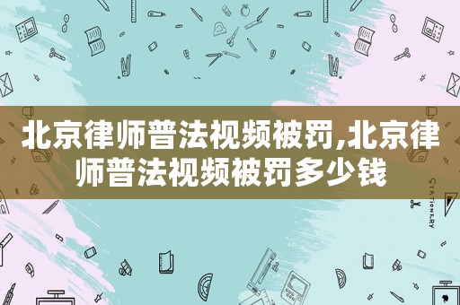北京律師普法視頻被罰,北京律師普法視頻被罰多少錢(qián)