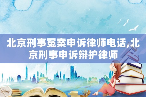 北京刑事冤案申訴律師電話,北京刑事申訴辯護律師