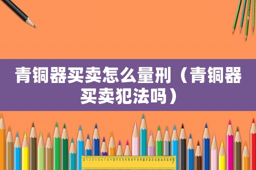 青銅器買賣怎么量刑（青銅器買賣犯法嗎）