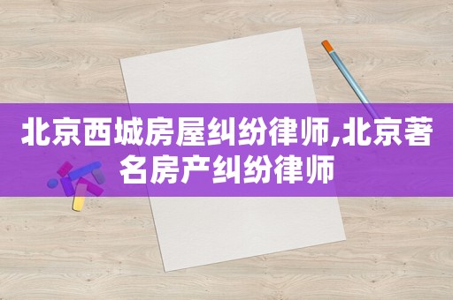 北京西城房屋糾紛律師,北京著名房產糾紛律師
