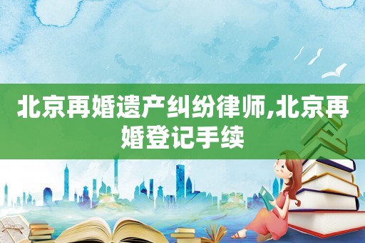 北京再婚遺產糾紛律師,北京再婚登記手續