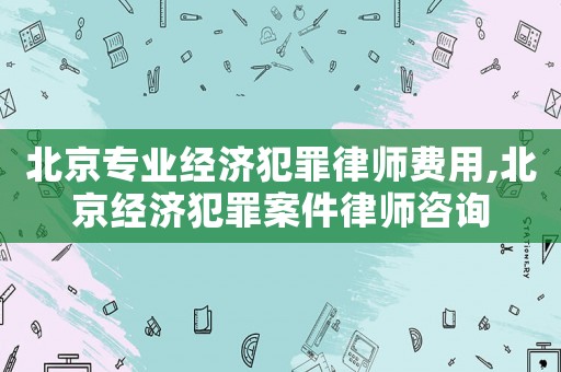 北京專業經濟犯罪律師費用,北京經濟犯罪案件律師咨詢