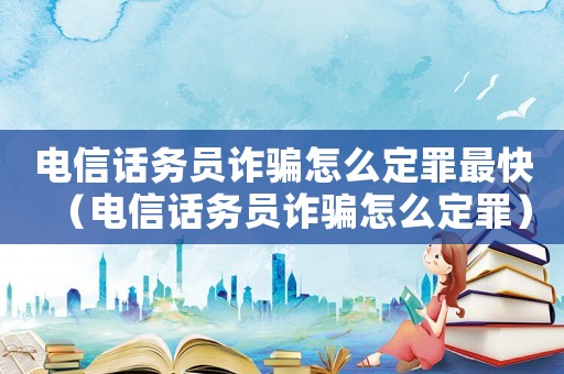 電信話務員詐騙怎么定罪最快（電信話務員詐騙怎么定罪）