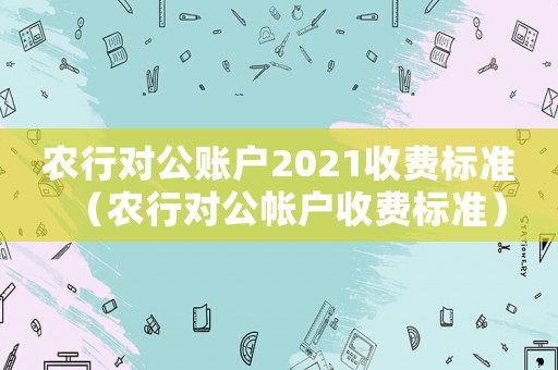農行對公賬戶2021收費標準（農行對公帳戶收費標準）