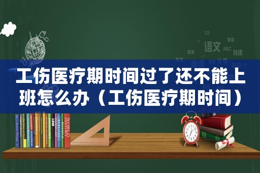 工傷醫療期時間過了還不能上班怎么辦（工傷醫療期時間）