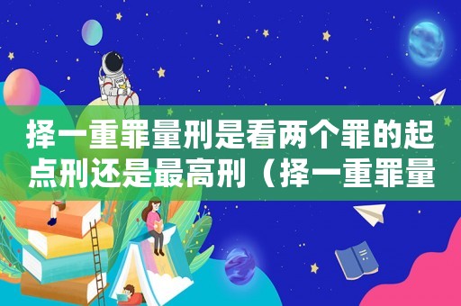 擇一重罪量刑是看兩個罪的起點刑還是最高刑（擇一重罪量刑）