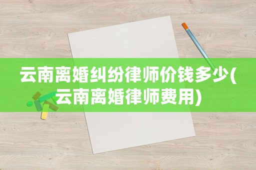 云南離婚糾紛律師價錢多少(云南離婚律師費用)