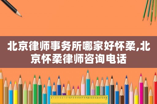 北京律師事務所哪家好懷柔,北京懷柔律師咨詢電話