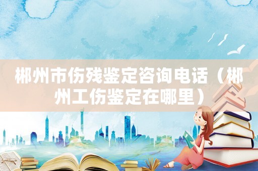 郴州市傷殘鑒定咨詢電話（郴州工傷鑒定在哪里）