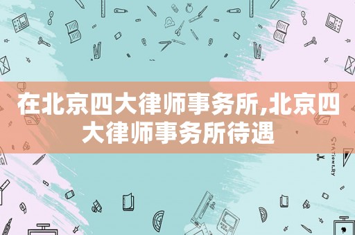 在北京四大律師事務所,北京四大律師事務所待遇