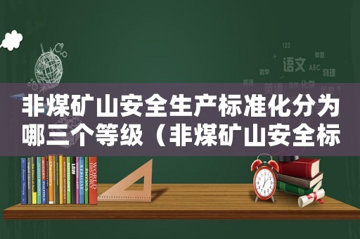 非煤礦山安全生產標準化分為哪三個等級（非煤礦山安全標準化評分辦法）