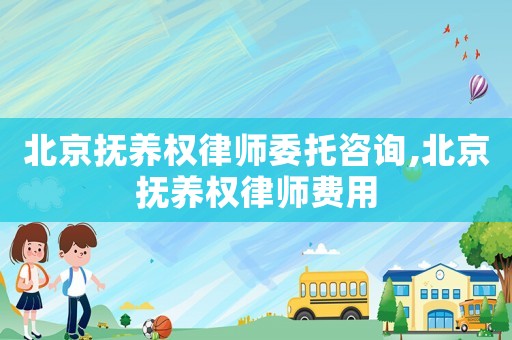 北京撫養權律師委托咨詢,北京撫養權律師費用