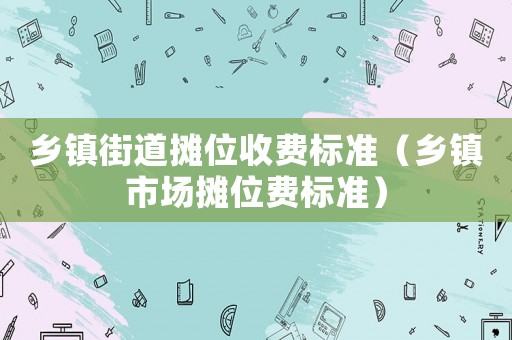 鄉(xiāng)鎮(zhèn)街道攤位收費(fèi)標(biāo)準(zhǔn)（鄉(xiāng)鎮(zhèn)市場(chǎng)攤位費(fèi)標(biāo)準(zhǔn)）