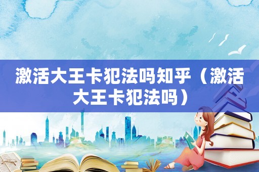 激活大王卡犯法嗎知乎（激活大王卡犯法嗎）