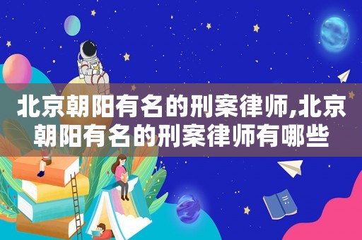 北京朝陽有名的刑案律師,北京朝陽有名的刑案律師有哪些